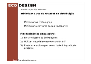 Minimização dos Recursos
        ç

Minimizar o Uso de recursos na distribuição


-   Minimizar as embalagens;
-   Minimizar o consumo para o transporte;


Minimizando as embalagens:
1) Evitar excesso de embalagem;
2) Utilizar material somente onde for útil;
3) Projetar a embalagem como p
 )    j             g        parte integrada do
                                       g
   produto;
 