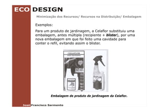 Minimização dos Recursos/ Recursos na Distribuição/ Embalagem
        ç               /                      ç /        g

Exemplos:
Para um produto de jardinagem a Celaflor substituiu uma
                      jardinagem,
embalagem, antes múltipla (recipiente + blister), por uma
nova embalagem em que foi feito uma cavidade para
conter o refil, evitando assim o blister
         refil                   blister.




        Embalagem de produto de jardinagem da Celaflor.
 