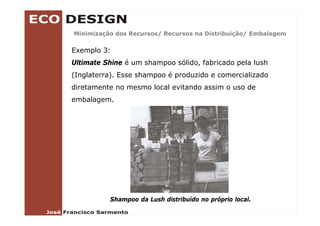 Minimização dos Recursos/ Recursos na Distribuição/ Embalagem
        ç               /                      ç /        g

Exemplo 3:
Ultimate Shine é um shampoo sólido fabricado pela lush
                            sólido,
(Inglaterra). Esse shampoo é produzido e comercializado
diretamente no mesmo local evitando assim o uso de
embalagem.




          Shampoo da Lush distribuído no próprio local.
 