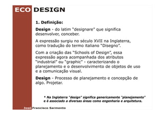 1. Definição:
Design - do latim “designare” q
    g                  g      que significa
                                    g
desenvolver, conceber.
A expressão surgiu no século XVII na Inglaterra,
como tradução do termo italiano “Disegno”.
      t d ã d t         it li   “Di      ”
Com a criação das “Schools of Design”, essa
expressão agora acompanhada dos atributos
“industrial” ou “graphic” - caracterizando o
planejamento e o desenvolvimento de objetos de uso
e a comunicação visual
                  visual.
Design - Processo de planejamento e concepção de
algo. Projetar.


    * N Inglaterra “design” significa genericamente “planejamento”
      Na I l t      “d i ” i ifi           i     t “ l    j     t ”
    e é associado a diversas áreas como engenharia e arquitetura.
 