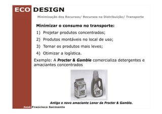 Minimização dos Recursos/ Recursos na Distribuição/ Transporte
         ç               /                      ç /       p


 Minimizar o consumo no transporte:
 1) P j
    Projetar produtos concentrados;
                d              d
 2) Produtos montáveis no local de uso;
 3) Tornar os produtos mais leves;
 4) Otimizar a logística.
Exemplo: A Procter & Gamble comercializa detergentes e
amaciantes concentrados




        Antigo e novo amaciante Lenor da Procter & Gamble.
 