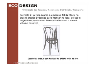 Minimização dos Recursos/ Recursos na Distribuição/ Transporte
         ç               /                      ç /       p


Exemplo 2: A Ikea (como a empresa Tok & Stock no
Brasil) propõe produtos para montar no local de uso e
projetá-los para serem transportados com o menor
volume possível.




       Cadeira da Ikea p/ ser montada no próprio local de uso.
 