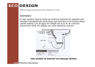 Minimização dos Recursos/ durante o uso
        ç               /


Exemplos:
O vaso sanitário Saving Clodia da cerâmica Dolomite foi realizado com
soluções hidrodinâmicas particulares que permitem uma limpeza eficaz
usando apenas 3,5L de água em relação aos 6 ou 9L de consumo
economia de 60% em relação aos vasos sanitários comuns
                                                 comuns.




           Vaso sanitário da Dolomite com descarga eficiente
 