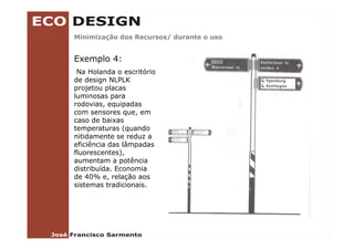 Minimização dos Recursos/ durante o uso
        ç               /


Exemplo 4:
 Na Holanda o escritório
de design NLPLK
projetou placas
luminosas para
rodovias, equipadas
com sensores que, em
caso de baixas
temperaturas (quando
nitidamente se reduz a
eficiência das lâmpadas
fluorescentes),
fluorescentes)
aumentam a potência
distribuída. Economia
de 40% e, relação aos
sistemas tradicionais.
 