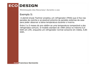 Minimização dos Recursos/ durante o uso
        ç               /

Exemplo 5:
 A alemã Ursula Tischner projetou um refrigerador (FRIA) que é fixo nas
paredes da cozinha e se possível próximo às paredes externas da casa
para poder absorver a baixa temperatura durante o inverno.
Entre 3 a 5 meses do ano obtêm-se uma temperatura comparável a dos
                         obtêm se
refrigerados comuns. O modelo standart de 1994 utiliza no máximo 0,4
KWh em 24h, enquanto um refrigerador normal consome em média, 0,85
KWh.
 