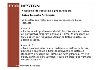A Escolha de recursos e processos de
Baixo Impacto Ambiental

•A Escolha dos materiais e dos processos de baixo
  AE   lh d         i i    d             d b i
 impacto.

Exemplo1:
- As tintas são problemas, devido às potenciais emissões
de Compostos Orgânicos Voláteis (
        p         g               (COV). As emissões de
                                       )
COV podem ser reduzidas utilizando tintas vegetais ou
à base de água.

Exemplo 2:
- Para os acabamentos em madeiras, é melhor evitar as
pinturas e solventes à base de derivados de petróleo
(têm altas emissões de COV). São aconselhadas, em vez
deles, as tintas e os vernizes à base de água e os vernizes
vulcanizados a UV
   l   i d      UV.
 