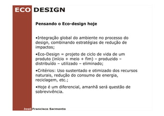 Pensando o Eco-design hoje


•Integração global do ambiente no processo do
design, combinando estratégias de redução de
impactos;
•Eco-Design = projeto de ciclo de vida de um
produto (i í i + meio + fim) – produzido –
    d t (início       i    fi )      d id
distribuído – utilizado – eliminado;
•Critérios: Uso sustentado e otimizado dos recursos
naturais, redução do consumo de energia,
reciclagem, etc.;
•Hoje é um diferencial, amanhã será questão de
sobrevivência.
 