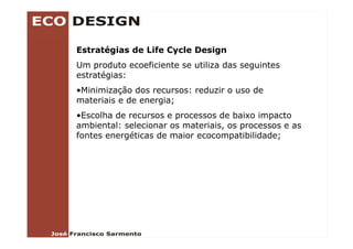 Estratégias de Life Cycle Design
Um produto ecoeficiente se utiliza das seguintes
estratégias:
•Minimização dos recursos: reduzir o uso de
materiais e de energia;
•Escolha de recursos e processos de baixo impacto
ambiental: selecionar os materiais, os processos e as
                         materiais
fontes energéticas de maior ecocompatibilidade;
 