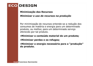 Minimização dos Recursos
Minimizar o uso de recursos na produção


Por minimização de recursos entende-se a redução dos
consumos de matéria e energia para um determinado
produto, ou melhor, para um determinado serviço
oferecido por tal p
          p       produto.
•Minimizar o conteúdo material de um produto;
•Minimizar perdas e os refugos;
 Minimizar
•Minimizar a energia necessária para a “produção”
do produto.
 