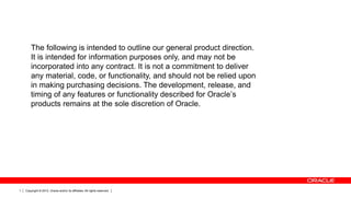 The following is intended to outline our general product direction.
It is intended for information purposes only, and may not be
incorporated into any contract. It is not a commitment to deliver
any material, code, or functionality, and should not be relied upon
in making purchasing decisions. The development, release, and
timing of any features or functionality described for Oracle’s
products remains at the sole discretion of Oracle.

1

Copyright © 2012, Oracle and/or its affiliates. All rights reserved.

 