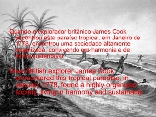 Quando o explorador britânico James Cook
encontrou este paraíso tropical, em Janeiro de
1778, encontrou uma sociedade altamente
organizada, convivendo em harmonia e de
forma sustentável.
When British explorer James Cook
encountered this tropical paradise, in
January 1778, found a highly organized
society, living in harmony and sustainably.
 