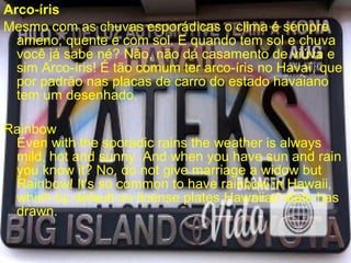 Arco-íris
Mesmo com as chuvas esporádicas o clima é sempre
ameno, quente e com sol. E quando tem sol e chuva
você já sabe né? Não, não dá casamento de viúva e
sim Arco-íris! É tão comum ter arco-íris no Havaí, que
por padrão nas placas de carro do estado havaiano
tem um desenhado.
Rainbow
Even with the sporadic rains the weather is always
mild, hot and sunny. And when you have sun and rain
you know it? No, do not give marriage a widow but
Rainbow! It's so common to have rainbow in Hawaii,
which by default on license plates Hawaiian state has
drawn.
 