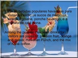 Entre as bebidas populares havaianas para
visitantes estão os sucos de maracujá,
laranja e goiaba, ponche havaiano, e a
mistura de café Kona.
Among the popular Hawaiian drinks for
visitors are juices of: passion fruit, orange
and guava; Hawaiian Punch, and the mix
of Kona coffee.
 