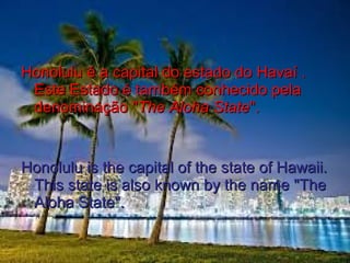 Honolulu é a capital do estado do Havaí .Honolulu é a capital do estado do Havaí .
Este Estado é também conhecido pelaEste Estado é também conhecido pela
denominação "denominação "The Aloha StateThe Aloha State".".
Honolulu is the capital of the state of Hawaii.Honolulu is the capital of the state of Hawaii.
This state is also known by the name "TheThis state is also known by the name "The
Aloha State".Aloha State".
 