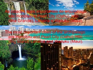 As cidades mais importantes do arquipélago
são Honolulu e Pearl City (Oahu), Hilo
(Ilha Grande), Lahaina e Wailuku (Maui).
The most important cities of the archipelago
are Honolulu and Pearl City (Oahu), Hilo
(Big Island) Lahaina and Wailuku (Maui).
 
