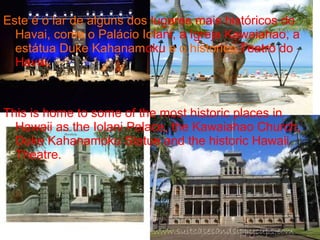 Este é o lar de alguns dos lugares mais históricos do
Havai, como o Palácio Iolani, a Igreja Kawaiahao, a
estátua Duke Kahanamoku e o histórico Teatro do
Havai.
This is home to some of the most historic places in
Hawaii as the Iolani Palace, the Kawaiahao Church,
Duke Kahanamoku Statue and the historic Hawaii
Theatre.
 