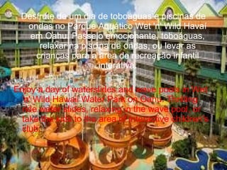 Desfrute de um dia de toboáguas e piscinas de
ondas no Parque Aquático Wet 'n' Wild Havaí
em Oahu. Passeio emocionante, toboáguas,
relaxar na piscina de ondas, ou levar as
crianças para a área de recreação infantil
interativa.
Enjoy a day of waterslides and wave pools in Wet
'n' Wild Hawaii Water Park on Oahu. Thrilling
ride water slides, relaxing in the wave pool, or
take the kids to the area of interactive children's
club.
 