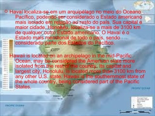 Havaí localiza-se em um arquipélago no meio do Oceano
Pacífico, podendo ser considerado o Estado americano
mais isolado em relação ao resto do país. Sua capital e
maior cidade, Honolulu, localiza-se a mais de 3100 km
de qualquer outro Estado americano. O Havaí é o
Estado mais meridional de todo o país, sendo
considerado parte dos Estados do Pacífico.
Hawaii is located on an archipelago in the mid-Pacific
Ocean, may be considered the American state more
isolated from the rest of the country. Its capital and
largest city, Honolulu, is located more than 3100 km from
any other U.S. state. Hawaii is the southernmost state of
the whole country, being considered part of the Pacific
States.
O
 