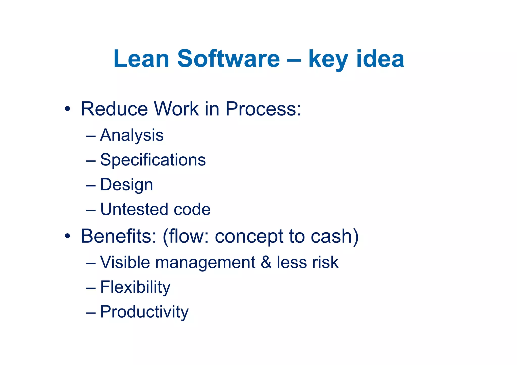 Lean Software – key idea
• Reduce Work in Process:
  – Analysis
  – Specifications
  – Design
  – Untested code
• Benefits: (flow: concept to cash)
  – Visible management & less risk
  – Flexibility
  – Productivity
 