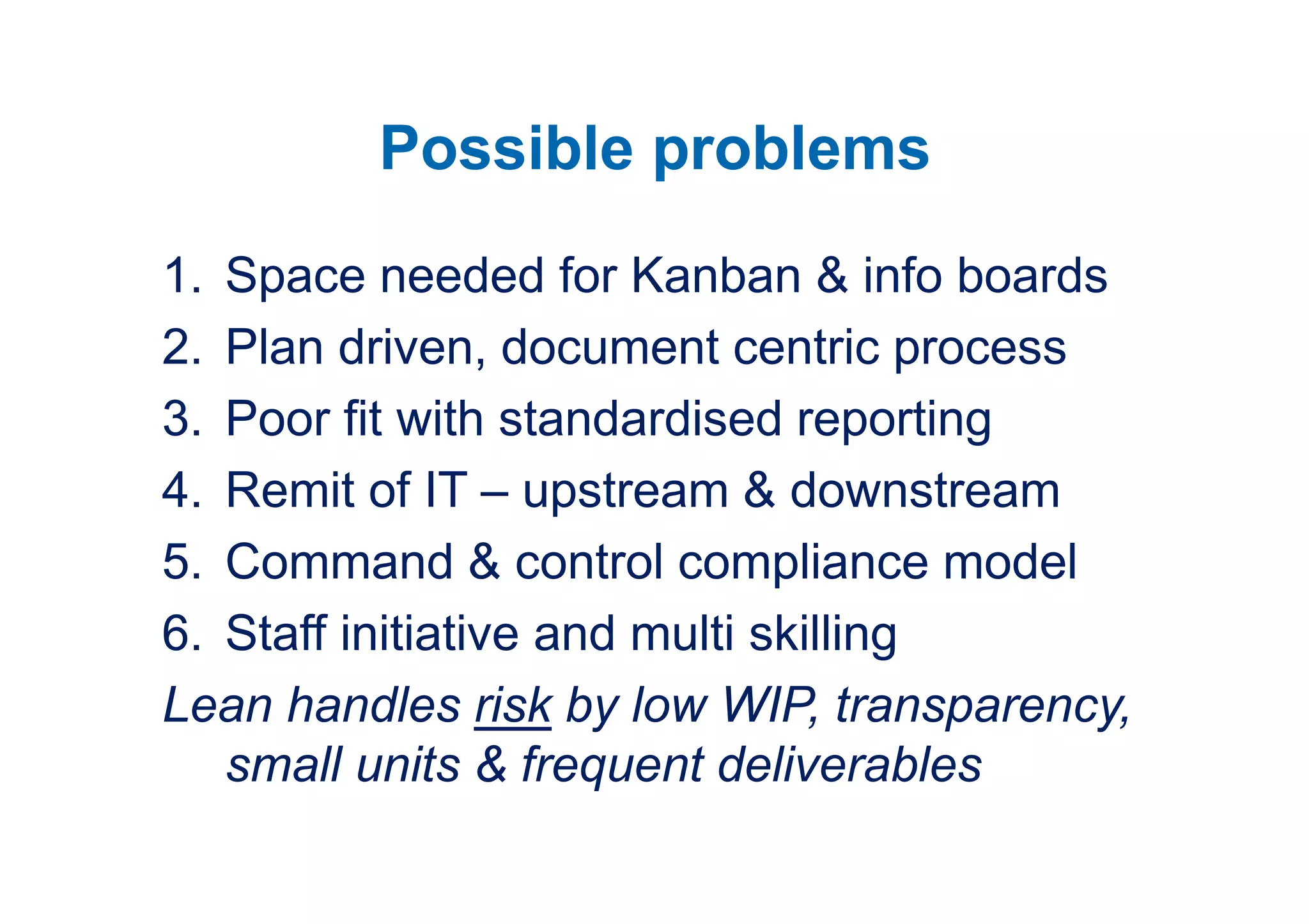 Possible problems
1. Space needed for Kanban & info boards
2. Plan driven, document centric process
3. Poor fit with standardised reporting
4. Remit of IT – upstream & downstream
5. Command & control compliance model
6. Staff initiative and multi skilling
Lean handles risk by low WIP, transparency,
   small units & frequent deliverables
 