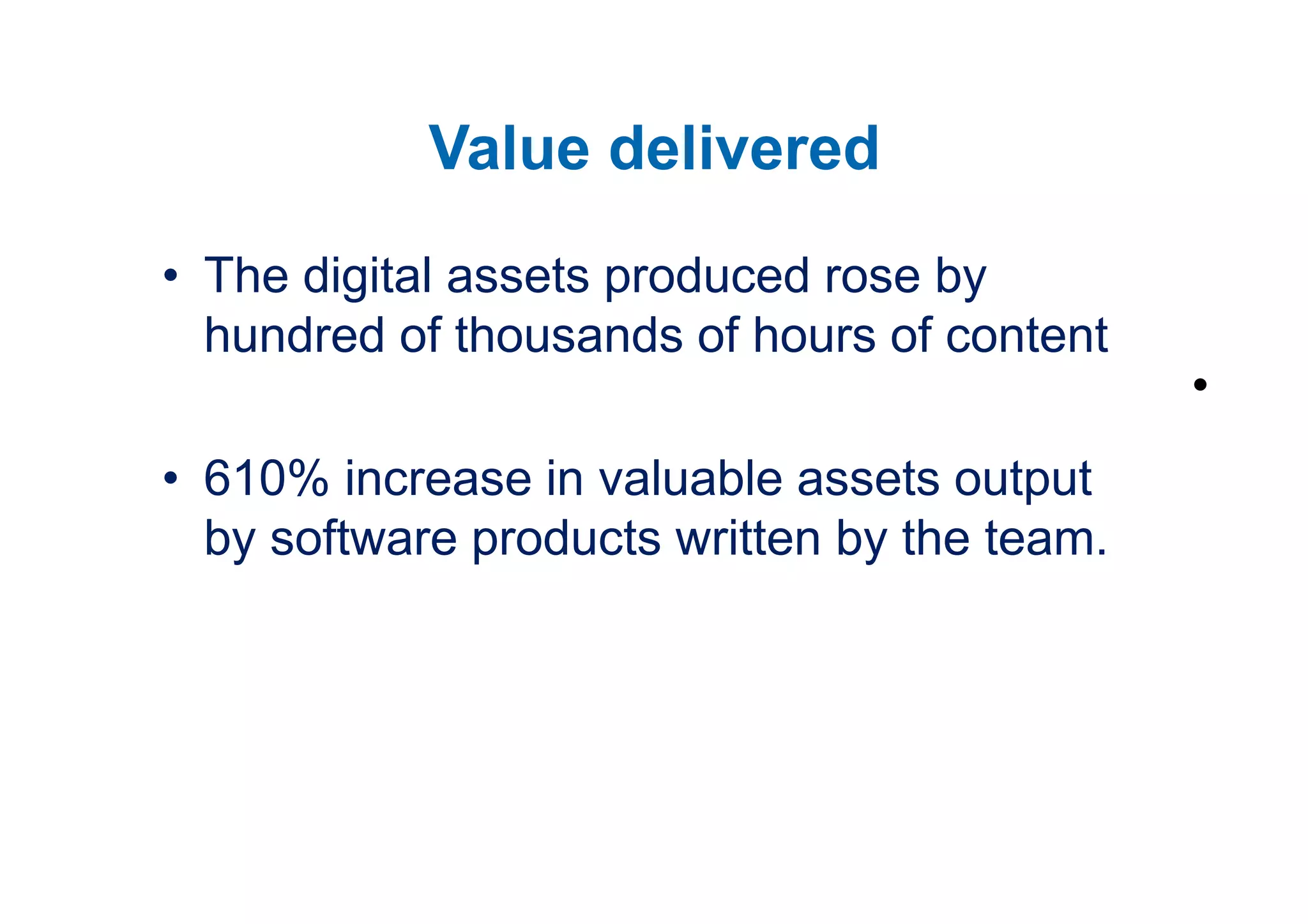 Value delivered
• The digital assets produced rose by
  hundred of thousands of hours of content
                                              •
• 610% increase in valuable assets output
  by software products written by the team.
 