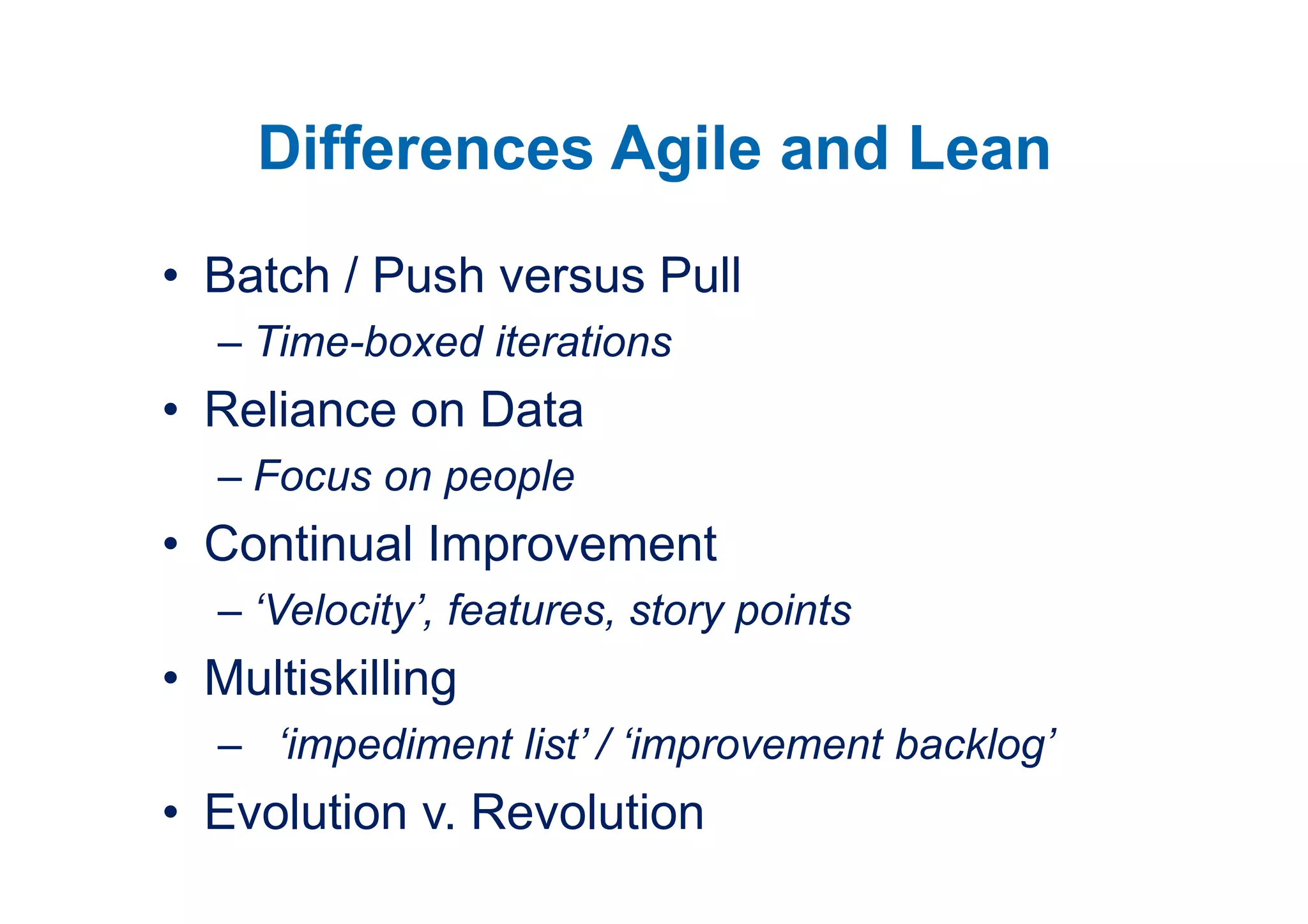 Differences Agile and Lean
• Batch / Push versus Pull
  – Time-boxed iterations
• Reliance on Data
  – Focus on people
• Continual Improvement
  – ‘Velocity’, features, story points
• Multiskilling
  – ‘impediment list’ / ‘improvement backlog’
• Evolution v. Revolution
 