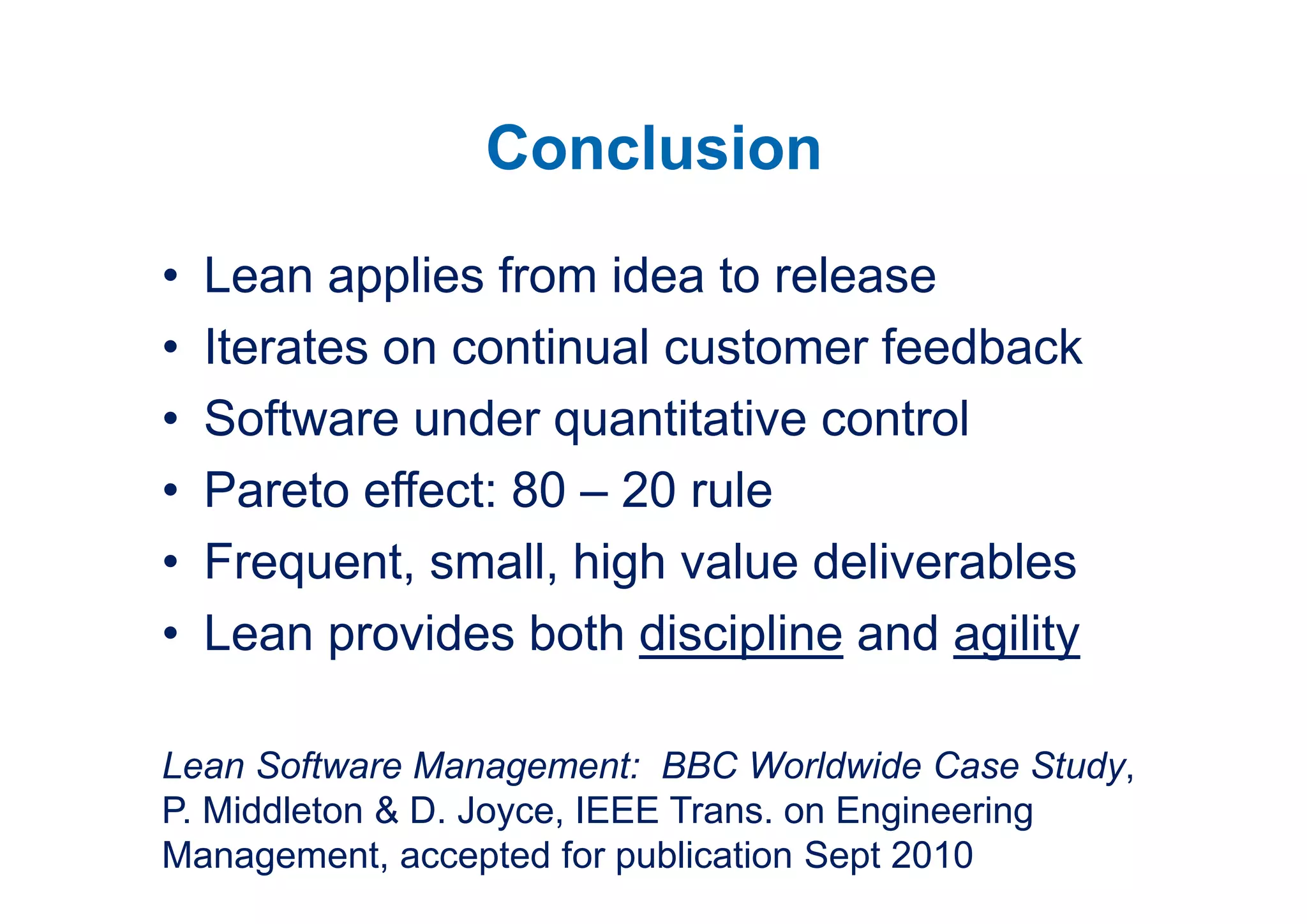 Conclusion
•   Lean applies from idea to release
•   Iterates on continual customer feedback
•   Software under quantitative control
•   Pareto effect: 80 – 20 rule
•   Frequent, small, high value deliverables
•   Lean provides both discipline and agility

Lean Software Management: BBC Worldwide Case Study,
P. Middleton & D. Joyce, IEEE Trans. on Engineering
Management, accepted for publication Sept 2010
 