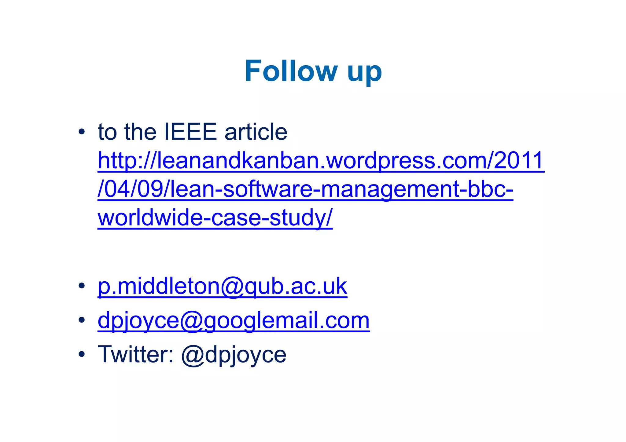 Follow up
• to the IEEE article
  http://leanandkanban.wordpress.com/2011
  /04/09/lean-software-management-bbc-
  worldwide-case-study/

• p.middleton@qub.ac.uk
• dpjoyce@googlemail.com
• Twitter: @dpjoyce
 