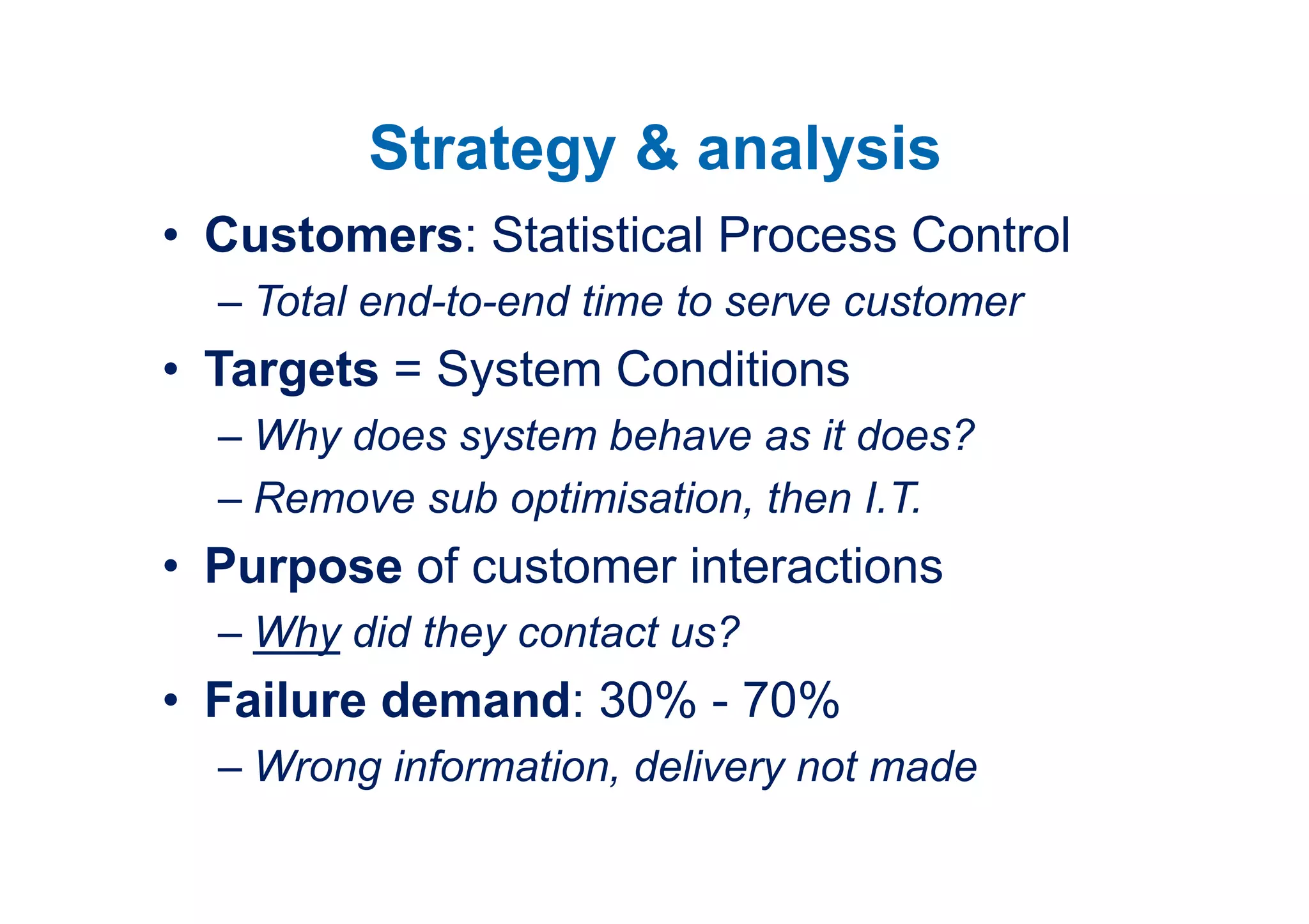 Strategy & analysis
• Customers: Statistical Process Control
  – Total end-to-end time to serve customer
• Targets = System Conditions
  – Why does system behave as it does?
  – Remove sub optimisation, then I.T.
• Purpose of customer interactions
  – Why did they contact us?
• Failure demand: 30% - 70%
  – Wrong information, delivery not made
 