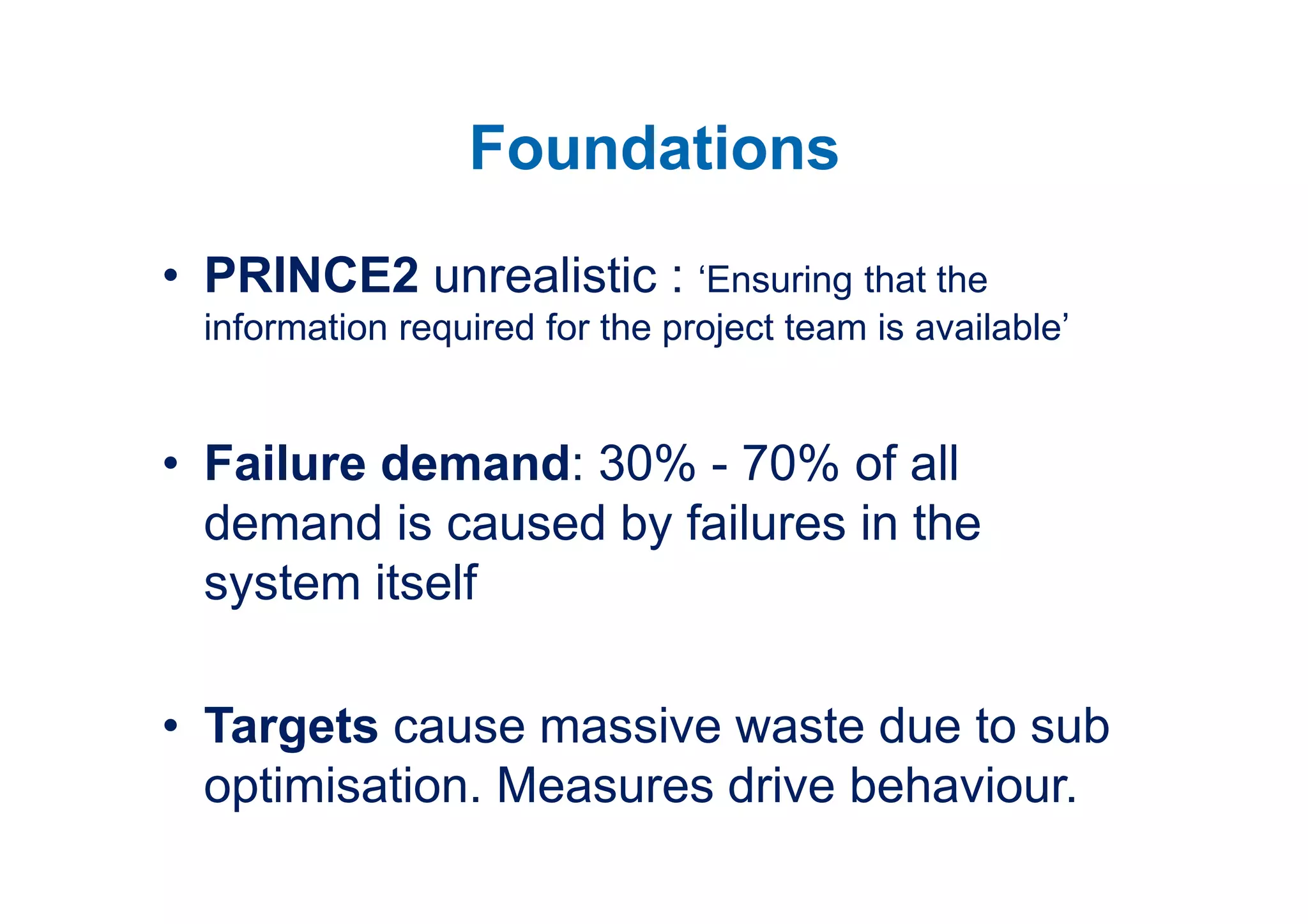 Foundations
• PRINCE2 unrealistic : ‘Ensuring that the
  information required for the project team is available’


• Failure demand: 30% - 70% of all
  demand is caused by failures in the
  system itself

• Targets cause massive waste due to sub
  optimisation. Measures drive behaviour.
 