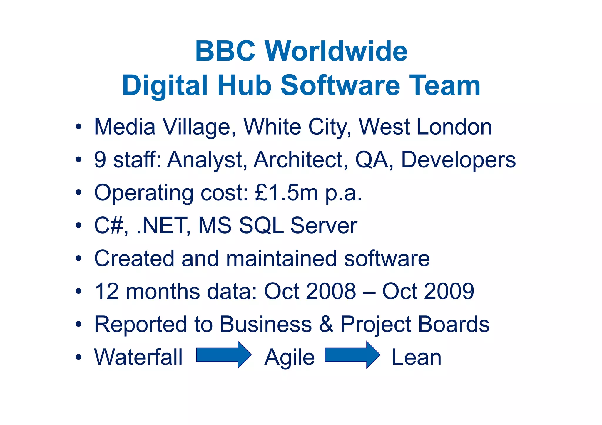 BBC Worldwide
      Digital Hub Software Team
•   Media Village, White City, West London
•   9 staff: Analyst, Architect, QA, Developers
•   Operating cost: £1.5m p.a.
•   C#, .NET, MS SQL Server
•   Created and maintained software
•   12 months data: Oct 2008 – Oct 2009
•   Reported to Business & Project Boards
•   Waterfall          Agile       Lean
 