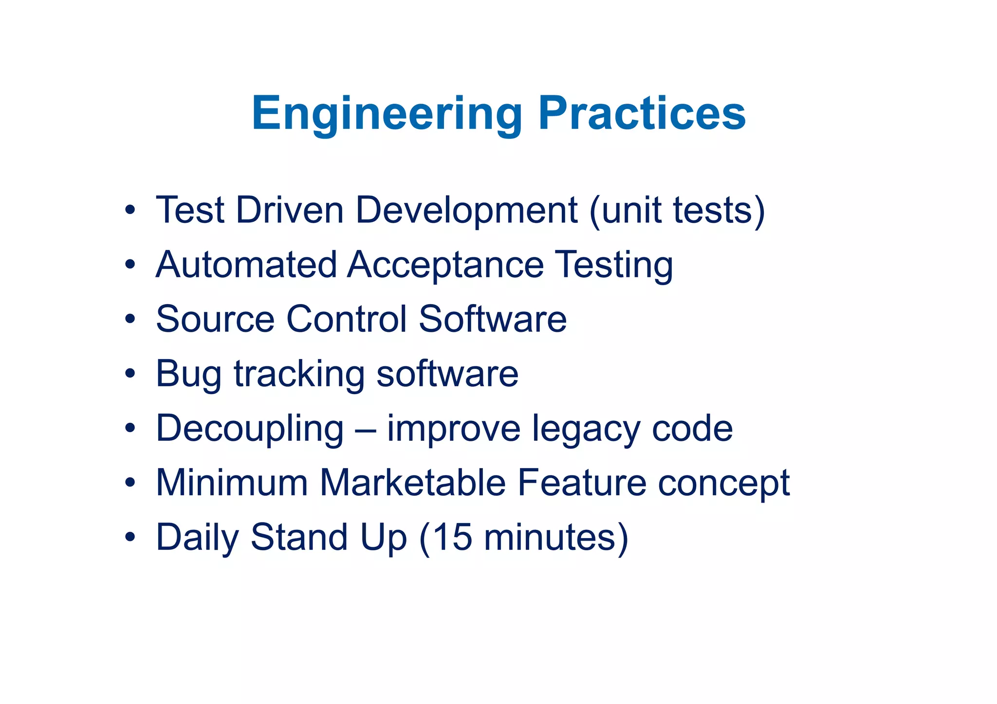 Engineering Practices
•   Test Driven Development (unit tests)
•   Automated Acceptance Testing
•   Source Control Software
•   Bug tracking software
•   Decoupling – improve legacy code
•   Minimum Marketable Feature concept
•   Daily Stand Up (15 minutes)
 