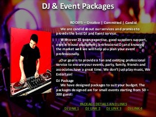 DJ & Event Packages
ROCKYS – Creative | Committed | Candid
We are candid about our services and promise to
provide the best DJ and Event service.
With over 25 years expertise, good suppliers support,
own in-house equipment, professional Dj and knowing
the market well we will help you plan your event
professionally.
Our goal is to provide a fun and exciting professional
service to ensure your events, party, family, friends and
associates have a great ti e. We do t just play usic, We
Entertain!
DJ Package
We have designed packages to suit your budget. The
packages designed are for small events starting from 50 –
300 guest:
PACKAGE DETAILS AND LINKS
DJ LINK 1 DJ LINK 2 DJ LINK 3 DJ LINK 4
 