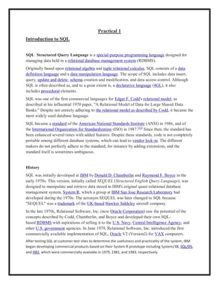 Practical 1
Introduction to SQL
SQL Structured Query Language is a special-purpose programming language designed for
managing data held in a relational database management system (RDBMS).
Originally based upon relational algebra and tuple relational calculus, SQL consists of a data
definition language and a data manipulation language. The scope of SQL includes data insert,
query, update and delete, schema creation and modification, and data access control. Although
SQL is often described as, and to a great extent is, a declarative language (4GL), it also
includes procedural elements.
SQL was one of the first commercial languages for Edgar F. Codd's relational model, as
described in his influential 1970 paper, "A Relational Model of Data for Large Shared Data
Banks." Despite not entirely adhering to the relational model as described by Codd, it became the
most widely used database language.
SQL became a standard of the American National Standards Institute (ANSI) in 1986, and of
the International Organization for Standardization (ISO) in 1987.[12]
Since then, the standard has
been enhanced several times with added features. Despite these standards, code is not completely
portable among different database systems, which can lead to vendor lock-in. The different
makers do not perfectly adhere to the standard, for instance by adding extensions, and the
standard itself is sometimes ambiguous.
History
SQL was initially developed at IBM by Donald D. Chamberlin and Raymond F. Boyce in the
early 1970s. This version, initially called SEQUEL (Structured English Query Language), was
designed to manipulate and retrieve data stored in IBM's original quasi-relational database
management system, System R, which a group at IBM San Jose Research Laboratory had
developed during the 1970s. The acronym SEQUEL was later changed to SQL because
"SEQUEL" was a trademark of the UK-based Hawker Siddeley aircraft company.
In the late 1970s, Relational Software, Inc. (now Oracle Corporation) saw the potential of the
concepts described by Codd, Chamberlin, and Boyce and developed their own SQL-
based RDBMS with aspirations of selling it to the U.S. Navy, Central Intelligence Agency, and
other U.S. government agencies. In June 1979, Relational Software, Inc. introduced the first
commercially available implementation of SQL, Oracle V2 (Version2) for VAX computers.
After testing SQL at customer test sites to determine the usefulness and practicality of the system, IBM
began developing commercial products based on their System R prototype including System/38, SQL/DS,
and DB2, which were commercially available in 1979, 1981, and 1983, respectively.
 