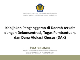 Kebijakan Penganggaran di Daerah terkait
dengan Dekonsentrasi, Tugas Pembantuan,
dan Dana Alokasi Khusus (DAK)
DIREKTORAT JENDERAL PERIMBANGAN KEUANGAN
KEMENTERIAN KEUANGAN REPUBLIK INDONESIA
Putut Hari Satyaka
Kepala Subdirektorat Dana Alokasi Khusus
DIREKTORAT DANA PERIMBANGAN
 