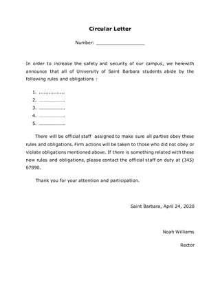 Circular Letter
Number: __________________
In order to increase the safety and security of our campus, we herewith
announce that all of University of Saint Barbara students abide by the
following rules and obligations :
1. ................
2. ………………….
3. ………………….
4. ………………….
5. ………………….
There will be official staff assigned to make sure all parties obey these
rules and obligations. Firm actions will be taken to those who did not obey or
violate obligations mentioned above. If there is something related with these
new rules and obligations, please contact the official staff on duty at (345)
67890.
Thank you for your attention and participation.
Saint Barbara, April 24, 2020
Noah Williams
Rector
 