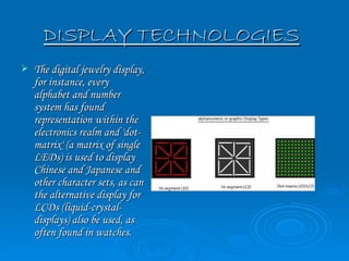 DISPLAY TECHNOLOGIES
   The digital jewelry display,
    for instance, every
    alphabet and number
    system has found
    representation within the
    electronics realm and 'dot-
    matrix' (a matrix of single
    LEDs) is used to display
    Chinese and Japanese and
    other character sets, as can
    the alternative display for
    LCDs (liquid-crystal-
    displays) also be used, as
    often found in watches.
 
