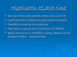 Highlights of Java ring
   Runs Java better (plus portions enhance Java Card 2.0)
   Careful attention to physical security (rapid zeroization)
   Durability to stand up to everyday use
   High memory capacity (up to 134K bytes NV SRAM)
   Retail connectivity to 250 million existing computers (less if
    designed-in before manufacturing)
 