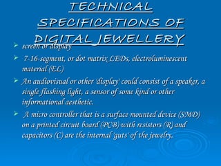 TECHNICAL
       SPECIFICATIONS OF
      DIGITAL JEWELLERY
 screen or display
    7-16-segment, or dot matrix LEDs, electroluminescent
    material (EL)
   An audiovisual or other 'display' could consist of a speaker, a
    single flashing light, a sensor of some kind or other
    informational aesthetic.
    A micro controller that is a surface mounted device (SMD)
    on a printed circuit board (PCB) with resistors (R) and
    capacitors (C) are the internal 'guts' of the jewelry.
 