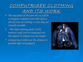 COMPUTRISED CLOTHING
         AND ITS WORK
   The next phase of this post-PC era will be
    to integrate computers and other devices
    directly into our clothing, so that they are
    virtually invisible .
   . Thin light-emitting diode (LED)
    monitors could even be integrated into
    this apparel to display text and images.
   Computerized clothes are the ultimate in
    portable high-tech gadgetry.
 