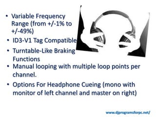 • Variable Frequency
   Range (from +/-1% to
   +/-49%)
 • ID3-V1 Tag Compatible
 • Turntable-Like Braking
   Functions
 • Manual looping with multiple loop points per
   channel.
 • Options For Headphone Cueing (mono with
   monitor of left channel and master on right)

                                  www.djprogramsforpc.net/
 