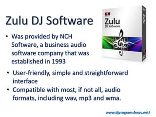 Zulu DJ Software
• Was provided by NCH
  Software, a business audio
  software company that was
  established in 1993
• User-friendly, simple and straightforward
  interface
• Compatible with most, if not all, audio
  formats, including wav, mp3 and wma.
                                   www.djprogramsforpc.net/
 