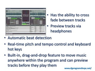 • Has the ability to cross
                         fade between tracks
                       • Preview tracks via
                         headphones
• Automatic beat detection
• Real-time pitch and tempo control and keyboard
  hot keys
• Built-in, drag-and-drop feature to move music
  anywhere within the program and can preview
  tracks before they play them
                                 www.djprogramsforpc.net/
 