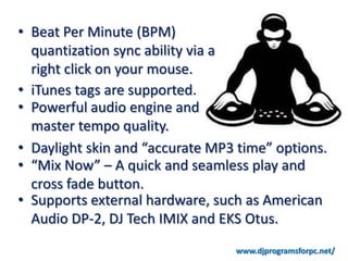 • Beat Per Minute (BPM)
  quantization sync ability via a
  right click on your mouse.
• iTunes tags are supported.
• Powerful audio engine and
  master tempo quality.
• Daylight skin and “accurate MP3 time” options.
• “Mix Now” – A quick and seamless play and
  cross fade button.
• Supports external hardware, such as American
  Audio DP-2, DJ Tech IMIX and EKS Otus.
 