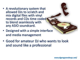 • A revolutionary system that
  allowed DJs to scratch and
  mix digital files with vinyl
  records and CDs time coded
  to blend seamlessly with
  any ASIO soundcard.
• Designed with a simple interface
  and media management
• Good for amateur DJ who wants to look
  and sound like a professional


                                     www.djprogramsforpc.net/
 