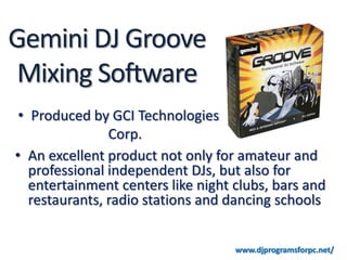 Gemini DJ Groove
 Mixing Software
 • Produced by GCI Technologies
                Corp.
• An excellent product not only for amateur and
   professional independent DJs, but also for
   entertainment centers like night clubs, bars and
   restaurants, radio stations and dancing schools


                                    www.djprogramsforpc.net/
 