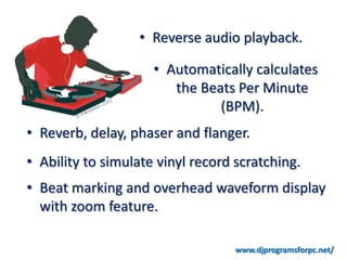 • Reverse audio playback.

                     • Automatically calculates
                        the Beats Per Minute
                               (BPM).
• Reverb, delay, phaser and flanger.
• Ability to simulate vinyl record scratching.
• Beat marking and overhead waveform display
  with zoom feature.

                                   www.djprogramsforpc.net/
 