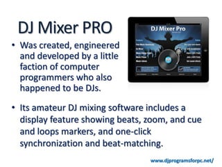 DJ Mixer PRO
• Was created, engineered
  and developed by a little
  faction of computer
  programmers who also
  happened to be DJs.
• Its amateur DJ mixing software includes a
  display feature showing beats, zoom, and cue
  and loops markers, and one-click
  synchronization and beat-matching.
                                 www.djprogramsforpc.net/
 