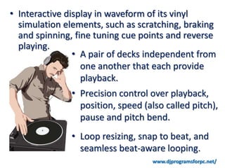 • Interactive display in waveform of its vinyl
  simulation elements, such as scratching, braking
  and spinning, fine tuning cue points and reverse
  playing.
                • A pair of decks independent from
                  one another that each provide
                  playback.
              • Precision control over playback,
                position, speed (also called pitch),
                pause and pitch bend.
              • Loop resizing, snap to beat, and
                seamless beat-aware looping.
                                   www.djprogramsforpc.net/
 