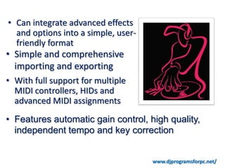 • Can integrate advanced effects
  and options into a simple, user-
  friendly format
• Simple and comprehensive
  importing and exporting
• With full support for multiple
  MIDI controllers, HIDs and
  advanced MIDI assignments
• Features automatic gain control, high quality,
  independent tempo and key correction


                                     www.djprogramsforpc.net/
 